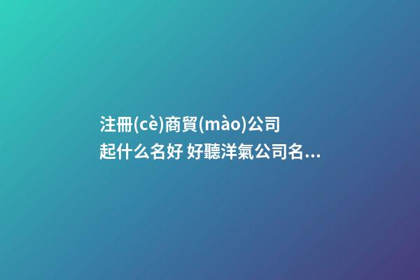 注冊(cè)商貿(mào)公司起什么名好 好聽洋氣公司名字,起名之家-第1張-公司起名-玄機(jī)派